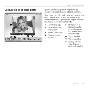 Page 29Français	 	29
Logitech®	Webcam	C210
Capture	vidéo	et	prise	photoQuick	Capture	vous	permet	de	prendre	des	photos	ou	d'enregistrer	des	vidéos	facilement 	
Vous	pouvez	 accéder	 facilement	 aux	commandes	de	la	caméra,	à	ses	paramètres	ainsi	qu'à	des	effets	 vidéo	qui	vous	 permettent	 de	personnaliser	vos	images	et	vos	enregistrements 
Fenêtre	d'aperçu1.	
Mode	de	capture:	2.	photo/vidéo
Bouton	de	capture3.	
Commandes	de	4.	la	caméra
Effets	vidéos	et	5.	filtres	amusants	(disponibles	pour	les...