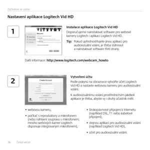 Page 3636   Česká verze 
Začínáme se sadou
1
2
Nastavení aplikace Logitech Vid HD
Instalace aplikace Logitech Vid HD
Doporučujeme nainstalovat software pro webové kamery Logitech i aplikaci Logitech Vid HD. 
Tip:   Pokud upřednostňujete jinou aplikaci pro audiovizuální volání, je třeba stáhnout a nainstalovat software třetí strany.
Další informace: http://www.logitech.com/webcam_howto
Vytvoření účtu
Podle pokynů na obrazovce vytvořte účet Logitech Vid HD a nastavte webovou kameru pro audiovizuální volání. 
K...