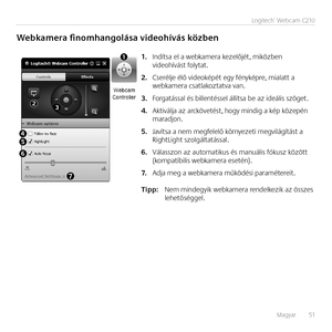 Page 51Magyar   51
Logitech®	Webcam	C210
Webkamera finomhangolása videohívás közben
Indítsa el a webkamera kezelőjét, miközben 1.	videohívást folytat.
Cserélje élő videoképét egy fényképre, mialatt a 2.	webkamera csatlakoztatva van.
Forgatással és billentéssel állítsa be az ideális szöget.3.	
Aktiválja az arckövetést, hogy mindig a kép közepén 4.	maradjon.
Javítsa a nem megfelelő környezeti megvilágítást a 5.	RightLight szolgáltatással.
Válasszon az automatikus és manuális fókusz között 6.	(kompatibilis...