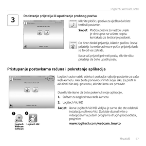 Page 57    Hrvatski   57
Logitech®	Webcam	C210
3Kliknite pločicu poziva za vježbu da biste testirali postavke.
Savjet:  Pločica poziva za vježbu uvijek je  dostupna na vašem popisu kontakata za testiranje postavki. 
Da biste dodali prijatelja, kliknite pločicu Dodaj prijatelja i unesite adresu e-pošte prijatelja kada se to od vas zatraži. 
Kada vaš prijatelj prihvati poziv, kliknite sliku prijatelja da biste uputili poziv.
Dodavanje prijatelja ili upućivanje probnog poziva
Pristupanje postavkama računa i...