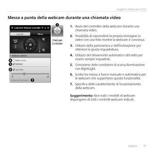 Page 71Italiano	 	71
Logitech®	Webcam	C210
Messa	a	punto	della	webcam	durante	una	chiamata	video
Avvio	del	controller	della	webcam	durante	una	1.	chiamata	video 
Possibilità	di	nascondere	la	propria	immagine	in	2.	video	con	una	foto	mentre	la	webcam	è	connessa 
Utilizzo	della	panoramica	e	dell’inclinazione	per	3.	ottenere	la	giusta	inquadratura 
Utilizzo	del	rilevamento	automatico	del	volto	per	4.	essere	sempre	inquadrati 
Correzione	delle	condizioni	di	scarsa	illuminazione	5.	con	RightLight 
Scelta	tra	messa	a...