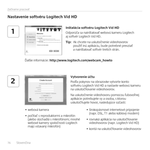 Page 7676   Slovenčina    
Začíname pracovať
1
2
Nastavenie softvéru Logitech Vid HD
Inštalácia softvéru Logitech Vid HD
Odporúča sa nainštalovať webovú kameru Logitech aj softvér Logitech Vid HD. 
Tip:  Ak chcete na uskutočnenie videohovorov použiť inú aplikáciu, bude potrebné prevziať a nainštalovať softvér tretích strán.
Ďalšie informácie: http://www.logitech.com/webcam_howto
Vytvorenie účtu
Podľa pokynov na obrazovke vytvorte konto softvéru Logitech Vid HD a nastavte webovú kameru na uskutočňovanie...