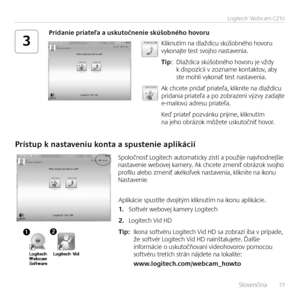 Page 77    Slovenčina   77
Logitech®	Webcam	C210
3Kliknutím na dlaždicu skúšobného hovoru vykonajte test svojho nastavenia.
Tip: Dlaždica skúšobného hovoru je vždy k dispozícii v zozname kontaktov, aby ste mohli vykonať test nastavenia. 
Ak chcete pridať priateľa, kliknite na dlaždicu pridania priateľa a po zobrazení výzvy zadajte e-mailovú adresu priateľa. 
Keď priateľ pozvánku prijme, kliknutím na jeho obrázok môžete uskutočniť hovor.
Pridanie priateľa a uskutočnenie skúšobného hovoru
Prístup k nastaveniu...