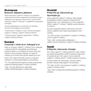 Page 32БългарскиВключете. Забравете. Добавете.
Имате приемник Logitech® Unifying. Сега добавете съвместима безжична клавиатура, използваща същи\f приемник като мишката. Това е лесно. Само пуснете софтуера Logitech® Unifying* и следвайте инструкциите на екрана. 
За още информаци\f и за изтегл\fне на софтуера посетете www.logitech.com/unifying
* Компютър PC: Отидете в Старт / Всички програми / Logitech / Unifying / Logitech Unifying Software
* Компютър Mac: Отидете в Applications / Utilities / Logitech Unifying...