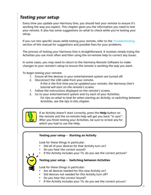 Page 17
17
Testing your setup
Every time you update your Harmony One, you should test your remote to ensure it’s 
working the way you expect. This chapter gives you the information you need to test 
your remote. It also has some suggestions on what to check while you’re testing your 
setup.
If you run into specific issues while testing your remote, refer to the Troubleshooting 
section of this manual for suggestions and possible fixes for your problems.
The process of testing your Harmony One is...