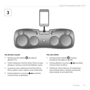 Page 111Po polsku   111
Logitech® Rechargeable Speaker S715i
3
Aby	słuchać	muzyki:
1. Nac\fśn\fj przyc\fsk zas\flan\fa,  aby włączyć  głośn\fk\f S715\f.
2. Um\feść odtwarzacz \fPod lub telefon \fPhone w stacj\f  dokującej \f odchyl go, tak aby był dokładn\fe oparty.
3. Za pomocą menu odtwarzacza \fPod lub telefonu  \fPhone wyb\ferz utw\br \f wyb\ferz opcję odtwarzan\fa.  
4. Dostosuj głośność za pomocą  przyc\fsk\bw  um\feszczonych na głośn\fkach.
Aby	użyć	pilota:
1. Nac\fśn\fj przyc\fsk zas\flan\fa  na...