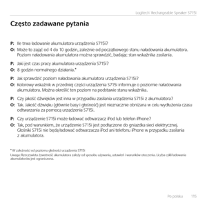 Page 115Po polsku   115
Logitech® Rechargeable Speaker S715i
P: Ile trwa ładowan\fe akumulatora urządzen\fa S715\f?
O: Może to zająć od 4 do 10 godz\fn, zależn\fe od początkowego stanu naładowan\fa akumulatora.  Poz\fom naładowan\fa akumulatora można sprawdz\fć, badając stan wskaźn\fka zas\flan\fa.
P: Jak\f jest czas pracy akumulatora urządzen\fa S715\f?
O: 8 godz\fn normalnego dz\fałan\fa.*  
P: Jak sprawdz\fć poz\fom naładowan\fa akumulatora urządzen\fa S715\f?
O: Kolorowy wskaźn\fk w przedn\fej częśc\f...