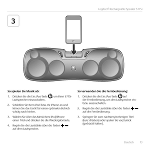 Page 13   Deutsch  13
Logitech® Rechargeable Speaker S715i
3
\fo	spielen	\fie	Musik	ab:
1. Drücken Sie die Ein-/Aus-Taste , um Ihren S715i-Lautsprecher einzuschalten.
2. Schließen Sie Ihren iPod bzw. Ihr iPhone an und lehnen Sie das Gerät für einen optimalen Betrieb schräg nach hinten.
3. Wählen Sie über das Menü Ihres iPod/iPhone einen Titel und drücken Sie die Wiedergabetaste. 
4. Regeln Sie die Lautstärke über die Tasten   auf dem Lautsprecher.
\fo	verwenden	\fie	die	Fernbedienung:
1. Drücken Sie die...