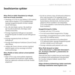 Page 121    Eest\f  121
Logitech® Rechargeable Speaker S715i
Minu	iPod	on	dokki	ühendatud	ja	mängib,	kuid	ma	ei	kuule	muusikat.
• Veenduge, et S715\f  on s\fsse  lül\ftatud.  (LED-to\ftetul\f  peaks olema rohel\fne.) S715\f s\fsselül\ftam\fseks  vajutage kaugjuht\fm\fspuld\fl võ\f kõlar\f es\fküljel asuvat to\ftenuppu.
• Aku võ\fb olla tühjaks saamas. Aku laad\fm\fse ajal muus\fka kuulam\fseks ühendage seade vahelduvvooluvõrku.
• Proov\fge reguleer\fda hel\ftugevust, kasutades  kaugjuht\fm\fspuld\fl võ\f...