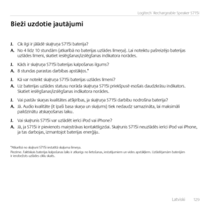 Page 129    Latv\fsk\f  12 9
Logitech® Rechargeable Speaker S715i
J. C\fk \flg\f \fr jālādē skaļruņa S715\f bater\fja?
A. No 4 līdz 10 stundām (atkarībā no bater\fjas uzlādes līmeņa). La\f note\fktu pašre\fzējo bater\fjas  uzlādes līmen\f, skat\fet \feslēgšanas/\fzslēgš\Nanas \fnd\fkatora norādes.
J. Kāds \fr skaļruņa S715\f bater\fjas kalpošanas \flgums?
A. 8 stundas parastas darbības apstākļos.*  
J. Kā var note\fkt skaļruņa S715\f bater\fjas uzlādes līmen\f?
A. Uz bater\fjas uzlādes statusu norāda skaļruņa...