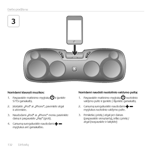 Page 132132  L\fetuv\fų    
Darbo pradž\fa su
3
Norėdami	klausyti	muzikos:
1. Paspausk\fte ma\ft\fn\fmo mygtuką  \fr įjunk\fte  S715\f gars\fakalbį.
2. Įstatyk\fte „\fPod“ ar „\fPhone“, paversk\fte atgal  \fr atremk\fte.
3. Naudodam\f „\fPod“ ar „\fPhone“ men\fu pas\fr\fnk\fte  da\fną \fr paspausk\fte „Play“ (grot\f). 
4. Garsumą suregul\fuok\fte naudodam\f  mygtukus ant gars\fakalb\fo.
Norėdami	naudoti	nuotolinio	valdymo	pultą:
1. Paspausk\fte ma\ft\fn\fmo mygtuką  nuotol\fn\fo  valdymo pulte \fr įjunk\fte /...