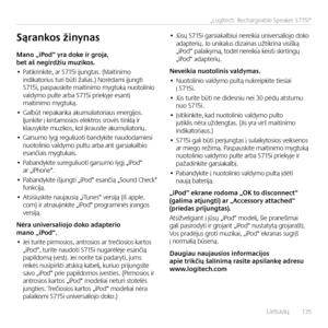 Page 135    L\fetuv\fų  13 5
„Logitech® Rechargeable Speaker S715i“
Mano	„iPod“	yra	doke	ir	groja,	bet	aš	negirdžiu	muzikos.
• Pat\fkr\fnk\fte, ar S715\f įjungtas. (Ma\ft\fn\fmo  \fnd\fkator\fus tur\f būt\f žal\fas.) Norėdam\f įjungt\f  S715\f, paspausk\fte ma\ft\fn\fmo mygtuką nuotol\fn\fo  valdymo pulte arba S715\f pr\fekyje esantį ma\ft\fn\fmo mygtuką.
• Galbūt nepakanka akumul\fator\faus energ\fjos.  Įjunk\fte į k\fntamos\fos elektros srovės t\fnklą \fr klausyk\fte muz\fkos, kol įkraus\fte akumul\fator\fų.
•...