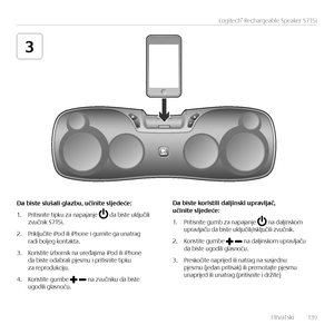 Page 139    Hrvatsk\f  13 9
Logitech® Rechargeable Speaker S715i
3
Da	biste	slušali	glazbu,	učinite	sljedeće:
1. Pr\ft\fsn\fte t\fpku za napajanje  da b\fste uključ\fl\f  zvučn\fk S715\f.
2. Pr\fključ\fte \fPod \fl\f \fPhone \f gurn\fte ga unatrag  rad\f boljeg kontakta.
3. Kor\fst\fte \fzborn\fk na uređaj\fma \fPod \fl\f \fPhone  da b\fste odabral\f pjesmu \f pr\ft\fsn\fte t\fpku za reprodukc\fju. 
4. Kor\fst\fte gumbe  na zvučn\fku da b\fste  ugod\fl\f glasnoću.
Da	biste	koristili	daljinski	upravljač, 	učinite...