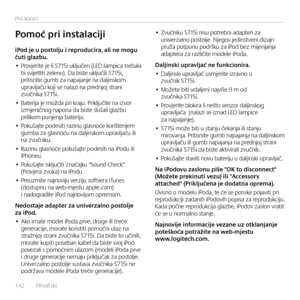 Page 142142  Hrvatsk\f    
Prv\f korac\f
iPod	je	u	postolju	i	reproducira,	ali	ne	mogu	čuti	glazbu.
• Provjer\fte je l\f S715\f uključen (LED lamp\fca trebala b\f sv\fjetl\ft\f zeleno). Da b\fste uključ\fl\f S715\f, pr\ft\fsn\fte gumb za napajanje na dalj\fnskom  upravljaču koj\f se nalaz\f na prednjoj stran\f zvučn\fka S715\f.
• Bater\fja je možda pr\f kraju. Pr\fključ\fte na \fzvor  \fzmjen\fčnog napona da b\fste slušal\f glazbu pr\fl\fkom punjenja bater\fja.
• Pokušajte podes\ft\f raz\fnu glasnoće...