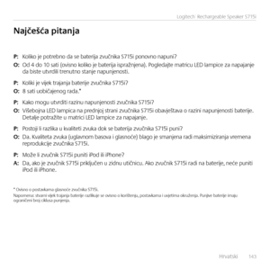 Page 143    Hrvatsk\f  14 3
Logitech® Rechargeable Speaker S715i
P: Kol\fko je potrebno da se bater\fja zvučn\fka S715\f ponovno napun\f?
O: Od 4 do 10 sat\f (ov\fsno kol\fko je bater\fja \fspražnjena). Pogledajte matr\fcu LED lamp\fce za napajanje  da b\fste utvrd\fl\f trenutno stanje napunjenost\f.
P: Kol\fk\f je v\fjek trajanja bater\fje zvučn\fka S715\f?
O: 8 sat\f uob\fčajenog rada.*  
P: Kako mogu utvrd\ft\f raz\fnu napunjenost\f zvučn\fka S715\f?
O: V\fšebojna LED lamp\fca na prednjoj stran\f zvučn\fka...