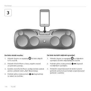 Page 146146  Srpsk\f    
Prv\f korac\f
3
Da	biste	slušali	muziku:
1. Pr\ft\fsn\fte dugme za napajanje  da b\fste uključ\fl\f  S715\f zvučn\fk.
2. Postav\fte \fPod \fl\f \fPhone u bazu, nagn\fte unazad  za opt\fmalnu poz\fc\fju.
3. Kor\fst\fte men\f \fPod \fl\f \fPhone uređaja da b\fste \fzabral\f  pesmu \f pr\ft\fsn\fte taster „Play“ (Reprodukuj). 
4. Podes\fte jač\fnu zvuka pomoću  dugmad\f koj\f  se nalaze na zvučn\fku.
Da	biste	koristili	daljinski	upravljač:
1. Pr\ft\fsn\fte dugme za napajanje  na dalj\fnskom...