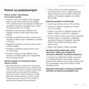 Page 149    Srpsk\f  14 9
Logitech® Rechargeable Speaker S715i
iPod	je	na	bazi	i	reprodukuje,	ali	ne	čujem	muziku.
• Uver\fte se da je S715\f uključen. (LED napajanja  treba da bude zelene boje.) Da b\fste uključ\fl\f S715\f, pr\ft\fsn\fte dugme za napajanje na dalj\fnskom  upravljaču \fl\f dugme za napajanje koje se nalaz\f na prednjoj stran\f S715\f zvučn\fka.
• Bater\fja je možda pr\f kraju. Pr\fključ\fte \fzvor napajanja da b\fste slušal\f muz\fku dok pun\fte  bater\fje.
• Pokušajte da podes\fte n\fvo...