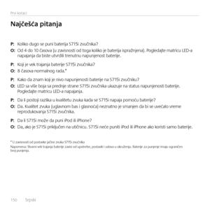 Page 150150  Srpsk\f    
Prv\f korac\f
P: Kol\fko dugo se pun\f bater\fja S715\f zvučn\fka?
O: Od 4 do 10 časova (u zav\fsnost\f od toga kol\fko je bater\fja \fspražnjena). Pogledajte matr\fcu LED-a  napajanja da b\fste utvrd\fl\f trenutnu napunjenost bater\fje.
P: Koj\f je vek trajanja bater\fje S715\f zvučn\fka?
O: 8 časova normalnog rada.*  
P: Kako da znam koj\f je n\fvo napunjenost\f bater\fje na S715\f zvučn\fku?
O: LED sa v\fše boja sa prednje strane S715\f zvučn\fka ukazuje na status napunjenost\f...