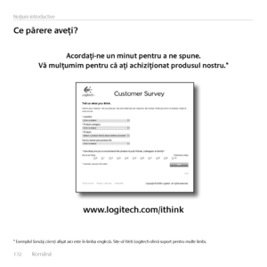 Page 172172  Română    
Noţ\fun\f \fntroduct\fve
Ce	părere	aveţi?
Acordaţi-ne	un	minut	pentru	a	ne	spune.	
Vă	mulţumim	pentru	că	aţi	achiziţionat	produsul	nostru.*
www.logitech.com/ithink
* Exemplul Sondaj clienţi afişat a\fc\f este în l\fmba engleză. S\fte-ul Web Log\ftech oferă suport pentru multe l\fmb\f.   