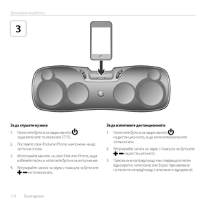 Page 174174  Български    
Започване на работа с
3
За да слушате музика:
1. Натиснете бутона за захранването , за да включите тонколоната S715i.
2. Поставете своя iPod или iPhone, наклонени назад за пълна опора.
3. Използвайте менюто на своя iPod или iPhone, за да изберете песен, и натиснете бутона за изпълнение. 
4. Регулирайте силата на звука с помощта на бутоните   на тонколоната.
За да използвате дистанционното:
1. Натиснете бутона за захранването  на дистанционното, за да включите/изключите тонколоната.
2....