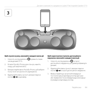 Page 181    Українська  181
Динамік із можливістю заряджання Logitech® Rechargeable Speaker S715i
3
Щоб слухати музику, виконайте наведені нижче дії.
1. Натисніть кнопку живлення  й увімкніть таким чином динамік S715i.
2. Вставте iPod або iPhone у док-станцію, нахиліть назад, щоб закріпити його.
3. Використовуйте меню iPod або iPhone, щоб вибрати пісню, після чого розпочніть відтворення. 
4. Відрегулюйте рівень гучності, використовуючи кнопки  на динаміку.
Щоб користуватися пультом дистанційного керування,...