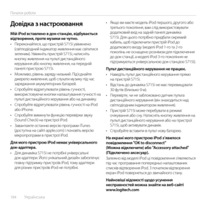 Page 184184  Українська    
Початок роботи
Мій iPod вставлено в док-станцію, відбувається відтворення, проте музики не чутно.•	Переконайтеся, що пристрій S715i увімкнено (світлодіодний індикатор живлення має світитися зеленим). Увімкніть пристрій S715i, натисніть кнопку живлення на пульті дистанційного керування або кнопку живлення, на передній панелі пристрою S715i.•	Можливо, рівень заряду низький. Під’єднайте джерело живлення, щоб слухати музику під час заряджання акумуляторних батарей.•	Спробуйте...