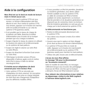 Page 23Français  23
Logitech® Rechargeable Speaker S715i
Mon	iPod	est	sur	le	dock	en	mode	de	lecture	mais	il	n'émet	aucun	son.
•	Assurez-vous que le système S715i est sous tension. Le témoin d'alimentation doit être allumé en vert. Pour mettre le système S715i sous tension, appuyez sur le bouton de marche/arrêt de la télécommande ou sur celui du système S715i (panneau avant).
•	Il est possible que le niveau de charge de la batterie soit faible. Branchez le boîtier d'alimentation pour écouter de la...