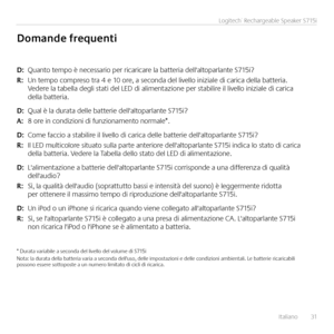 Page 31Italiano  31
Logitech® Rechargeable Speaker S715i
D: Quanto tempo è necessario per ricaricare la batteria dell'altoparlante S715i?
\b:  Un tempo compreso tra 4 e 10 ore, a seconda del livello iniziale di carica della batteria. Vedere la tabella degli stati del LED di alimentazione per stabilire il livello iniziale di carica della batteria.
D: Qual è la durata delle batterie dell'altoparlante S715i?
A:  8 ore in condizioni di funzionamento normale*. 
D: Come faccio a stabilire il livello di carica...