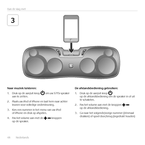 Page 4848  Nederlands 
Aan de slag met
3
Naar	muziek	luisteren:
1. Druk op de aan/uit-knop  om uw S715i-speaker aan te zetten.
2. Plaats uw iPod of iPhone en laat hem naar achter leunen voor volledige ondersteuning.
3. Kies een nummer in het menu van uw iPod of iPhone en druk op afspelen. 
4. Pas het volume aan met de  knoppen op de speaker.
De	afstandsbediening	gebruiken:
1. Druk op de aan/uit-knop  op de afstandsbediening om de speaker in of uit te schakelen.
2. Pas het volume aan met de knoppen  op de...