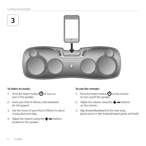 Page 66  English    
Getting started with
3
To	listen	to	music:
1. Press the Power button  to turn on your S715i speaker.
2. Dock your iPod or iPhone, lean backward for full support.
3. Use the menu of your iPod or iPhone to select a song and press play. 
4. Adjust the volume using the  buttons located on the speaker.
To	use	the	remote:
1. Press the Power button  on the remote to turn on/off the speaker.
2. Adjust the volume using the  buttons on the remote.
3.  Skip forward/backward to the next song (press...