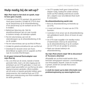 Page 51Nederlands  51
Logitech® Rechargeable Speaker S715i
Mijn	iPod	staat	in	het	dock	en	speelt,	maar		ik	hoor	geen	muziek.
•	Controleer of de S715i aanstaat. (de aan/uit-led moet groen branden.) Schakel de S715i in door op de aan/uit-knop op de afstandsbediening of de aan/uit-knop op de voorkant van de S715i te drukken.
•	Batterij kan bijna leeg zijn. Sluit de wisselstroomtoevoer aan om naar muziek te luisteren terwijl u de batterijen oplaadt.
•	Pas het volumeniveau aan met de volumeknoppen op de...