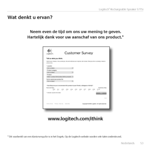 Page 53Nederlands  53
Logitech® Rechargeable Speaker S715i
Wat	denkt	u	ervan?
Neem	even	de	tijd	om	ons	uw	mening	te	geven.	
Hartelijk	dank	voor	uw	aanschaf	van	ons	product.*
www.logitech.com/ithink
* Dit voorbeeld van een klantenenquête is in het Engels. Op de Logitech-website worden vele talen ondersteund.   