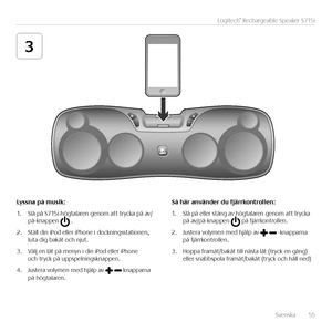 Page 55Svenska  55
Logitech® Rechargeable Speaker S715i
3
Lyssna	på	musik:
1. Slå på S715i-högtalaren genom att trycka på av/på-knappen  .
2. Ställ din iPod eller iPhone i dockningsstationen, luta dig bakåt och njut.
3. Välj en låt på menyn i din iPod eller iPhone och tryck på uppspelningsknappen. 
4. Justera volymen med hjälp av  knapparna på högtalaren.
\få	här	använder	du	fjärrkontrollen:
1. Slå på eller stäng av högtalaren genom att trycka på av/på-knappen  på fjärrkontrollen.
2. Justera volymen med hjälp...