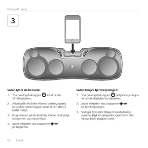 Page 6262  Dansk 
Kom godt i gang
3
\fådan	lytter	du	til	musik:
1. Tryk på afbryderknappen  for at tænde  S715i-højtaleren.
2. Anbring din iPod eller iPhone i dokken, og sørg for at den hælder bagud, sådan at den støttes bedst muligt.
3. Brug menuen på din iPod eller iPhone til at vælge et nummer, og tryk på Afspil. 
4. Juster lydstyrken vha. knapperne  på højtaleren.
\fådan	bruges	fjernbetjeningen:
1. Tryk på afbryderknappen  på fjernbetjeningen for at tænde/slukke for højtaleren.
2. Juster lydstyrken vha....