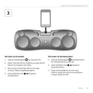 Page 69Norsk  69
Logitech® Rechargeable Speaker S715i
3
\flik	lytter	du	til	musikk:
1. Trykk på strømknappen  for å slå på S715i.
2. Plasser iPod eller iPhone i holderen, og vipp den litt bakover for å plassere den riktig.
3. Bruk menyen på iPod eller iPhone til å velge en sang. Trykk på avspillingsknappen. 
4. Juster lydstyrken med -knappene på høyttaleren.
\flik	bruker	du	fjernkontrollen:
1. Trykk på strømknappen  på fjernkontrollen for å slå høyttaleren av eller på.
2. Juster lydstyrken med -knappene på...