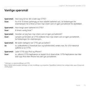 Page 73Norsk  73
Logitech® Rechargeable Speaker S715i
\fpørsmål: Hvor lang tid tar det å lade opp S715i?
\fvar:  Fra 4 til 10 timer (avhengig av hvor utladet batteriet var). Se forklaringen for strømlampen for å finne ut hvor mye strøm som er igjen på batteriet for øyeblikket.
\fpørsmål: Hvor lenge varer batteriet til S715i?
\fvar:  8 timers vanlig bruk.* 
\fpørsmål: Hvordan ser jeg hvor mye strøm som er igjen på batteriet?
\fvar:  Lampen på forsiden av S715i indikerer hvor mye strøm som er igjen på batteriet....