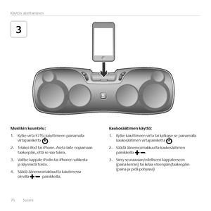 Page 7676  Suomi 
Käytön aloittaminen 
3
Musiikin	kuuntelu:
1. Kytke virta S715i-kaiuttimeen painamalla virtapainiketta .
2. Telakoi iPod tai iPhone. Aseta laite nojaamaan taaksepäin, että se saa tukea.
3. Valitse kappale iPodin tai iPhonen valikosta ja käynnistä toisto. 
4. Säädä äänenvoimakkuutta kaiutimessa  olevilla  -painikkeilla.
Kaukosäätimen	käyttö:
1. Kytke kaiuttimeen virta tai katkaise se painamalla kaukosäätimen virtapainiketta .
2. Säädä äänenvoimakkuutta kaukosäätimen painikkeilla .
3. Siirry...