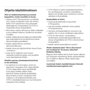 Page 79Suomi  79
Logitech® Rechargeable Speaker S715i
iPod	on	telakointiasemassa	ja	toistaa	kappaleita,	mutta	musiikkia	ei	kuulu.•	Tarkista, että S715i-kaiuttimeen on kytketty virta. (Virran merkkivalon tulee olla vihreä.) Kytke S7151-kaiuttimeen virta painamalla kaukosäätimen virtapainiketta tai S7151i:n etupuolella olevaa virtapainiketta.•	Akun lataus saattaa olla lopussa. Kytke verkkolaite ja anna akkujen latautua, samalla kun kuuntelet musiikkia.•	Kokeile säätää äänenvoimakkuutta käyttämällä joko...