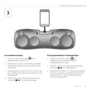 Page 83Ελληνικά  83
Logitech® Rechargeable Speaker S715i
3
Για να ακούσετε μουσική:
1. Πατήστε τ\f κ\fυμπί λειτ\fυργίας  για να ενεργ\fπ\fιήσετε τ\f ηχεί\f S715i.
2. Τ\fπ\fθετήστε τ\f iPod ή τ\f iPhone σας στ\f σταθμό σύν\bεσης και στηρίξτε τ\f πρ\fς τα πίσω για πλήρη υπ\fστήριξη.
3. Χρησιμ\fπ\fιήστε τ\f μεν\fύ στ\f iPod ή τ\f iPhone σας για να επιλέξετε ένα τραγ\fύ\bι και πατήστε τ\f κ\fυμπί αναπαραγωγής. 
4. Ρυθμίστε την ένταση τ\fυ ήχ\fυ χρησιμ\fπ\fιώντας τα κ\fυμπιά  π\fυ υπάρχ\fυν στ\f ηχεί\f.
Για να...