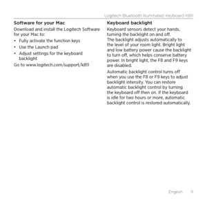 Page 11Logitech Bluetooth Illuminated Keyboard K811
English  11
Software for your Mac
Download and install the Logitech Software 
for your Mac to:
•	Fully activate the function keys
•	 Use the Launch pad
•	 Adjust settings for the keyboard 
backlight
Go to www.logitech.com/support/k811 Keyboard backlight
Keyboard sensors detect your hands, 
turning the backlight on and off. 
The backlight adjusts automatically to 
the level of your room light. Bright light 
and low battery power cause the backlight 
to turn...