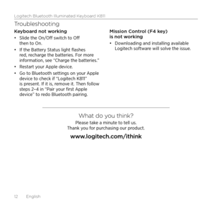 Page 12Logitech Bluetooth Illuminated Keyboard K811
12  English
Troubleshooting
Keyboard not working
•	Slide the On/Off switch to Off 
then to On. 
•	 If the Battery Status light flashes 
red, recharge the batteries. For more 
information, see “Charge the batteries.”
•	 Restart your Apple device. 
•	 Go to Bluetooth settings on your Apple 
device to check if “Logitech K811” 
is present. If it is, remove it. Then follow 
steps 2–4 in “Pair your first Apple 
device” to redo Bluetooth pairing. Mission Control (F4...