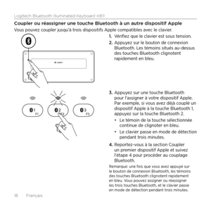 Page 18Logitech Bluetooth Illuminated Keyboard K811
18  Français
Coupler ou réassigner une touche Bluetooth à un autre dispositif Apple
Vous pouvez coupler jusqu'à trois dispositifs Apple compatibles avec le clavier. 1. Vérifiez que le clavier est sous tension. 
2.  Appuyez sur le bouton de connexion 
Bluetooth. Les témoins situés au-dessus 
des touches Bluetooth clignotent 
rapidement en bleu. 
3.  Appuyez sur une touche Bluetooth 
pour l'assigner à votre dispositif Apple. 
Par exemple, si vous avez...