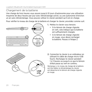 Page 20Logitech Bluetooth Illuminated Keyboard K811
20  Français
Chargement de la batterie
Une charge de trois heures vous assure jusqu'à 10 jours d'autonomie pour une utilisation 
moyenne de deux heures par jour avec rétroéclairage activé, ou une autonomie d'environ 
un an sans rétroéclairage. Vous pouvez utiliser le clavier pendant qu'il est en charge. 
Pour vérifier le niveau de charge de la batterie et charger le clavier, procédez comme suit:1. Mettez le clavier sous tension.
•	Si le témoin...