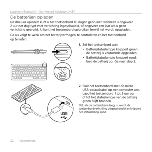 Page 32Logitech Bluetooth Illuminated Keyboard K811
32  Nederlands
De batterijen opladen
Na drie uur opladen kunt u het toetsenbord 10 dagen gebruiken wanneer u ongeveer 
2 uur per dag typt met verlichting ingeschakeld, of ongeveer een jaar als u geen 
verlichting gebruikt. U kunt het toetsenbord gebruiken terwijl het wordt opgeladen. 
Ga als volgt te werk om het batterijvermogen te controleren en het toetsenbord 
op te laden:1. Zet het toetsenbord aan.
•	Batterijstatuslampje knippert groen: 
de batterij is...