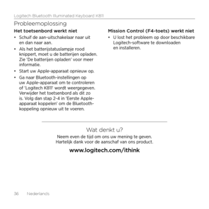 Page 36Logitech Bluetooth Illuminated Keyboard K811
36  Nederlands
Probleemoplossing
Het toetsenbord werkt niet
•	Schuif de aan-uitschakelaar naar uit 
en dan naar aan. 
•	 Als het batterijstatuslampje rood 
knippert, moet u de batterijen opladen. 
Zie 'De batterijen opladen' voor meer 
informatie.
•	 Start uw Apple-apparaat opnieuw op. 
•	 Ga naar Bluetooth-instellingen op 
uw Apple-apparaat om te controleren 
of 'Logitech K811' wordt weergegeven. 
Verwijder het toetsenbord als dit zo 
is. Volg...