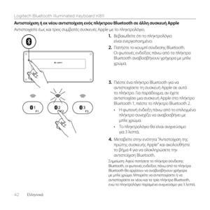 Page 42Logitech Bluetooth Illuminated Keyboard K811
42  Ελληνvικά
Αντιστοίχιση ή εκ νέου αντιστοίχιση εν\fς πλήκτρου Bluetooth σε άλλη συσκευή Apple
Αντιστοιχίστε έως και τρεις συμβατές συσκευές Apple με το πληκτρολόγιο. 1. Βεβαιωθείτε ότι το πληκτρολόγιο 
είναι ενεργοποιημένο. 
2.  Πατήστε το κουμπί σύνδεσης Bluetooth. 
Οι φωτεινές ενδεί\bεις πάνω από τα πλήκτρα 
Bluetooth αναβοσβήνουν γρήγορα με μπλε 
χρώμα. 
3.  Πιέστε ένα πλήκτρο Bluetooth για να 
αντιστοιχίσετε τη συσκευή Apple σε αυτό 
το πλήκτρο. Για...
