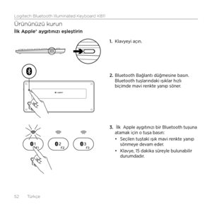 Page 52Logitech Bluetooth Illuminated Keyboard K811
52  Türkçe
Ürününüzü kurun
İlk Apple® aygıtınızı eşleştirin
1. Klavyeyi açın. 
2.  Bluetooth Bağlantı düğmesine basın. 
Bluetooth tuşlarındaki ışıklar hızlı 
biçimde mavi renkte yanıp söner.
3.   İlk  Apple aygıtınızı bir Bluetooth tuşuna 
atamak için o tuşa basın: 
•	Seçilen tuştaki ışık mavi renkte yanıp 
sönmeye devam eder. 
•	 Klavye, 15 dakika süreyle bulunabilir 
durumdadır.  
