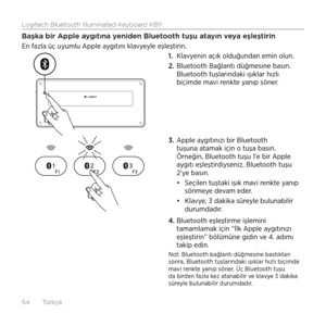 Page 54Logitech Bluetooth Illuminated Keyboard K811
54  Türkçe
Başka bir Apple aygıtına yeniden Bluetooth tuşu atayın veya eşleştirin
En fazla üç uyumlu Apple aygıtını klavyeyle eşleştirin. 1. Klavyenin açık olduğundan emin olun. 
2.  Bluetooth Bağlantı düğmesine basın. 
Bluetooth tuşlarındaki ışıklar hızlı 
biçimde mavi renkte yanıp söner. 
3.  Apple aygıtınızı bir Bluetooth 
tuşuna atamak için o tuşa basın. 
Örneğin, Bluetooth tuşu 1’e bir Apple 
aygıtı eşleştirdiyseniz, Bluetooth tuşu 
2’ye basın.
•	Seçilen...