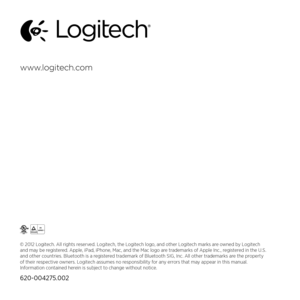 Page 76www logitech  com
© 2012 Logitech. All rights reserved. Logitech, the Logitech logo, and other Logitech marks are owned by Logitech 
and may be registered. Apple, iPad, iPhone, Mac, and the Mac logo are trademarks of Apple Inc., registered in the U.S. 
and other countries. Bluetooth is a registered trademark of Bluetooth SIG, Inc. All other trademarks are the property 
of their respective owners. Logitech assumes no responsibility for any errors that may appear in this manual. 
Information contained...
