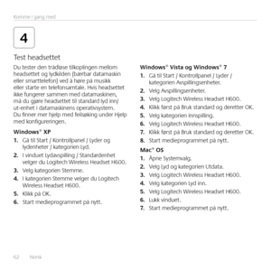 Page 6262  Norsk Komme i gang med
4
Du tester den trådløse tilkoplingen mellom 
headsettet og lydkilden (bærbar datamaskin 
eller smarttelefon) ved å høre på musikk 
eller starte en telefonsamtale  Hvis headsettet 
ikke fungerer sammen med datamaskinen, 
må du gjøre headsettet til standard lyd inn/
ut-enhet i datamaskinens operativsystem  
Du finner mer hjelp med feilsøking under Hjelp 
med konfigureringen 
Windows® XP
1.
 Gå til Start / Kontrollpanel / Lyder og 
lydenheter / kategorien Lyd 
2.  I vinduet...